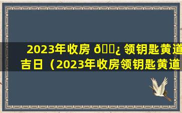 2023年收房 🌿 领钥匙黄道吉日（2023年收房领钥匙黄道吉日4月）